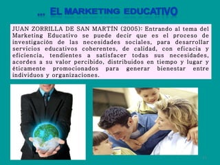 JUAN ZORRILLA DE SAN MARTÍN (2005):   Entrando al tema del Marketing Educativo se puede decir que es el proceso de investigación de las necesidades sociales, para desarrollar servicios educativos coherentes, de calidad, con eficacia y eficiencia, tendientes a satisfacer todas sus necesidades, acordes a su valor percibido, distribuidos en tiempo y lugar y éticamente promocionados para generar bienestar entre individuos y organizaciones. 