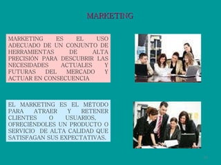 MARKETING EL MARKETING ES EL MÉTODO PARA ATRAER Y RETENER CLIENTES O USUARIOS,  OFRECIÉNDOLES UN PRODUCTO O SERVICIO  DE ALTA CALIDAD QUE SATISFAGAN SUS EXPECTATIVAS. MARKETING ES EL USO ADECUADO DE UN CONJUNTO DE HERRAMIENTAS DE ALTA PRECISIÓN PARA DESCUBRIR LAS NECESIDADES ACTUALES Y FUTURAS DEL MERCADO Y ACTUAR EN CONSECUENCIA 