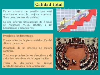 Calidad total Es un sistema de gestión que está relacionado con la mejora contínua. Nace como control de calidad. Es una sinergia básicamente de 3 tipos de recursos: rr.Hh., Rr.Mm. Y rr. Económicos y financieros.  Principios fundamentales: Consecución de la plena satisfacción del cliente o usuario. Desarrollo de un proceso de mejora continua. Total compromiso de los directivos y de todos los miembros de la organización. Toma de decisiones de gestión acertadas basadas en la objetividad. 