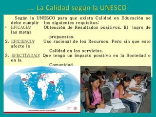 Según la UNESCO para que exista Calidad en Educación se debe cumplir  los siguientes requisitos: EFICACIA :  Obtención de Resultados positivos. El  logro de las metas propuestas. 2.  EFICIENCIA :  Uso racional de los Recursos. Pero sin que esto afecte la Calidad en los servicios. 3.  EFECTIVIDAD : Que tenga un impacto positivo en la Sociedad o en la  Comunidad. 4.  RELEVANCIA : Que rescate los Valores y el aspecto Cultural del entorno. 