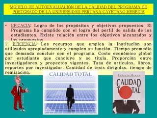 MODELO DE AUTOEVALUACIÓN DE LA CALIDAD DEL PROGRAMA DE POSTGRADO DE LA UNIVERSIDAD PERUANA CAYETANO HEREDIA EFICACIA : Logro de los propósitos y objetivos propuestos. El Programa ha cumplido con el logro del perfil de salida de los estudiantes. Existe relación entre los objetivos alcanzados y los propuestos.  2.  EFICIENCIA :  Los recursos que emplea la Institución son utilizados apropiadamente y cumplen su función. Tiempo promedio que demanda concluir con el programa. Costo económico global por estudiante que concluye y se titula. Proporción entre investigadores y proyectos vigentes. Tasa de artículos, libros, reportes por investigador. Cantidad de tesis dirigidas, tiempo de realización. 
