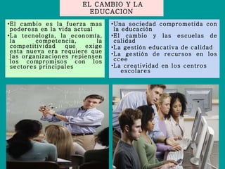 EL CAMBIO Y LA EDUCACION El cambio es la fuerza mas poderosa en la vida actual La tecnología, la economía, la competencia, la competitividad que exige esta nueva era requiere que las organizaciones repiensen los compromisos con los sectores principales Una sociedad comprometida con la educación El cambio y las escuelas de calidad La gestión educativa de calidad La gestión de recursos en los ccee La creatividad en los centros  escolares 