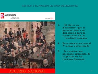 GESTION Y EL PROCESO DE TOMA DE DECISIONES 1.  El ptd es un mecanismo  que el gerente tiene a su disposición para la consecución de un  resultado deseado Este proceso es mental Y menos estructurado  3.  Se requiere una adecuada aplicación de la gestión de los recursos humanos. ACUERDO  NACIONAL 