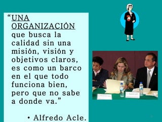 “ UNA ORGANIZACIÓN  que busca la calidad sin una misión, visión y objetivos claros, es como un barco en el que todo funciona bien, pero que no sabe a donde va.” Alfredo Acle. 