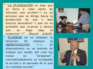“  LA PLANEACIÒN  es algo que se lleva a cabo antes de efectuar una acción(…) es un proceso que se dirige hacia la producción de uno o más futuros deseados(…) que no es probable que ocurran a menos que se haga algo al respecto(…)” (Rusell Ackoff, 1993) “  PLANEAR  no es eliminar la intuición. Es eliminar la  IMPROVISACIÓN  (…). El planeamiento es un método de trabajo por medio del cual las cosas se “preparan”, concomitadamente se acompaña la acción y se aprende de lo que en realidad sucede”  Alberto Levy (1981) 