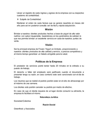 Llevar un registro de cada ingreso y egreso de la empresa con su respectivo
cuaderno de contabilidad.
 Subjefe de Contabilidad
Mantener el orden de cada factura que se genere repartida en meses del
año para así en posterior consulta ser de fácil y rápida adquisición.
Misión
Brindar a nuestros clientes productos hechos a base de yogurt de alto valor
nutritivo con sabor insuperable, basándonos en los parámetros de calidad, lo
que nos permite brindar un excelente servicio en cada de nuestros puntos de
venta.
Visión
Ser la principal empresa de Frozen Yogurt en Ambato, proporcionando a
nuestros clientes productos de alta calidad y servicio, a precios competitivos y
al mismo tiempo garantizar un helado amigable para la salud.
.
Políticas de la Empresa
El prestador de servicios podrá tardar hasta 20 minutos en la entrada a su
puesto de trabajo.
El derecho a faltar del empleado será justificado cuando el documento a
presentar tengo su razón, en caso contrario este será sancionado con el día de
trabajo.
Los insumos que se realizó el pedido podrán estar en el sitio de almacenaje por
el máximo de una semana.
Los clientes solo podrán cancelar su pedido por medio de efectivo.
En caso de que el cliente requiera de un lugar donde consumir su alimento, la
empresa le facilitara el mismo.
Naturaleza Jurídica
Sociedad Colectiva
Razón Social
Greenfrost y Asociados
 