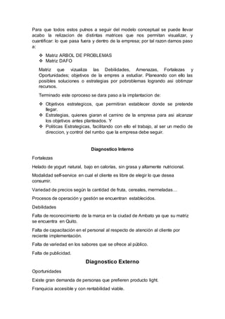 Para que todos estos putnos a seguir del modelo conceptual se puede llevar
acabo la relizacion de distintas matrices que nos permitan visualizar, y
cuantificar: lo que pasa fuera y dentro de la empresa; por tal razon damos paso
a:
 Matriz ARBOL DE PROBLEMAS
 Matriz DAFO
Matriz que vizualiza las Debilidades, Amenazas, Fortalezas y
Oportunidades; objetivos de la empres a estudiar. Planeando con ello las
posibles soluciones o estrategias por pobroblemas logrando asi obtimzar
recursos.
Terminado este oproceso se dara paso a la implantacion de:
 Objetivos estrategicos, que permitiran establecer donde se pretende
llegar.
 Estrategias, quienes giaran el camino de la empresa para asi alcanzar
los objetivos antes planteados. Y
 Politicas Estrategicas, facilitando con ello el trabajo, al ser un medio de
direccion, y control del rumbo que la empresa debe seguir.
Diagnostico Interno
Fortalezas
Helado de yogurt natural, bajo en calorías, sin grasa y altamente nutricional.
Modalidad self-service en cual el cliente es libre de elegir lo que desea
consumir.
Variedad de precios según la cantidad de fruta, cereales, mermeladas…
Procesos de operación y gestión se encuentran establecidos.
Debilidades
Falta de reconocimiento de la marca en la ciudad de Ambato ya que su matriz
se encuentra en Quito.
Falta de capacitación en el personal al respecto de atención al cliente por
reciente implementación.
Falta de variedad en los sabores que se ofrece al público.
Falta de publicidad.
Diagnostico Externo
Oportunidades
Existe gran demanda de personas que prefieren producto light.
Franquicia accesible y con rentabilidad viable.
 