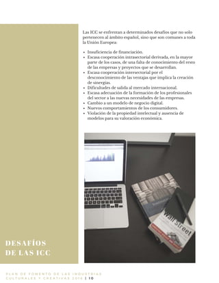 DESAFÍOS
DE LAS ICC
P L A N D E F O M E N T O D E L A S I N D U S T R I A S
C U L T U R A L E S Y C R E A T I V A S 2 0 1 6 | 1 0
Las ICC se enfrentan a determinados desafíos que no solo
pertenecen al ámbito español, sino que son comunes a toda
la Unión Europea:
Insuficiencia de financiación.
Escasa cooperación intrasectorial derivada, en la mayor
parte de los casos, de una falta de conocimiento del resto
de las empresas y proyectos que se desarrollan.
Escasa cooperación intersectorial por el
desconocimiento de las ventajas que implica la creación
de sinergias.
Dificultades de salida al mercado internacional.
Escasa adecuación de la formación de los profesionales
del sector a las nuevas necesidades de las empresas.
Cambio a un modelo de negocio digital.
Nuevos comportamientos de los consumidores.
Violación de la propiedad intelectual y ausencia de
modelos para su valoración económica.
 