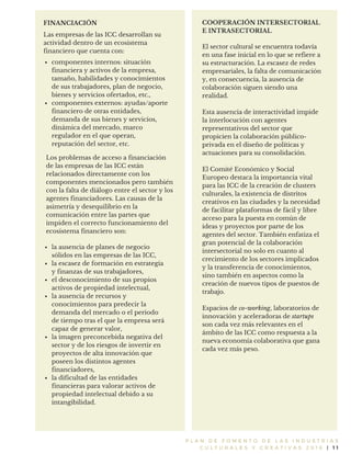 P L A N D E F O M E N T O D E L A S I N D U S T R I A S
C U L T U R A L E S Y C R E A T I V A S 2 0 1 6 | 1 1
Las empresas de las ICC desarrollan su
actividad dentro de un ecosistema
financiero que cuenta con:
FINANCIACIÓN
componentes internos: situación
financiera y activos de la empresa,
tamaño, habilidades y conocimientos
de sus trabajadores, plan de negocio,
bienes y servicios ofertados, etc.,
componentes externos: ayudas/aporte
financiero de otras entidades,
demanda de sus bienes y servicios,
dinámica del mercado, marco
regulador en el que operan,
reputación del sector, etc.
Los problemas de acceso a financiación
de las empresas de las ICC están
relacionados directamente con los
componentes mencionados pero también
con la falta de diálogo entre el sector y los
agentes financiadores. Las causas de la
asimetría y desequilibrio en la
comunicación entre las partes que
impiden el correcto funcionamiento del
ecosistema financiero son:
la ausencia de planes de negocio
sólidos en las empresas de las ICC,
la escasez de formación en estrategia
y finanzas de sus trabajadores,
el desconocimiento de sus propios
activos de propiedad intelectual,
la ausencia de recursos y
conocimientos para predecir la
demanda del mercado o el periodo
de tiempo tras el que la empresa será
capaz de generar valor,
la imagen preconcebida negativa del
sector y de los riesgos de invertir en
proyectos de alta innovación que
poseen los distintos agentes
financiadores,
la dificultad de las entidades
financieras para valorar activos de
propiedad intelectual debido a su
intangibilidad.
COOPERACIÓN INTERSECTORIAL
E INTRASECTORIAL
El sector cultural se encuentra todavía
en una fase inicial en lo que se refiere a
su estructuración. La escasez de redes
empresariales, la falta de comunicación
y, en consecuencia, la ausencia de
colaboración siguen siendo una
realidad.
Esta ausencia de interactividad impide
la interlocución con agentes
representativos del sector que
propicien la colaboración público-
privada en el diseño de políticas y
actuaciones para su consolidación.
El Comité Económico y Social
Europeo destaca la importancia vital
para las ICC de la creación de clusters
culturales, la existencia de distritos
creativos en las ciudades y la necesidad
de facilitar plataformas de fácil y libre
acceso para la puesta en común de
ideas y proyectos por parte de los
agentes del sector. También enfatiza el
gran potencial de la colaboración
intersectorial no solo en cuanto al
crecimiento de los sectores implicados
y la transferencia de conocimientos,
sino también en aspectos como la
creación de nuevos tipos de puestos de
trabajo.
Espacios de co-working, laboratorios de
innovación y aceleradoras de startups
son cada vez más relevantes en el
ámbito de las ICC como respuesta a la
nueva economía colaborativa que gana
cada vez más peso.
 