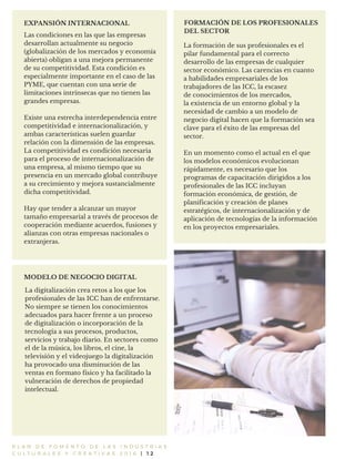 P L A N D E F O M E N T O D E L A S I N D U S T R I A S
C U L T U R A L E S Y C R E A T I V A S 2 0 1 6 | 1 2
EXPANSIÓN INTERNACIONAL FORMACIÓN DE LOS PROFESIONALES
DEL SECTOR
La formación de sus profesionales es el
pilar fundamental para el correcto
desarrollo de las empresas de cualquier
sector económico. Las carencias en cuanto
a habilidades empresariales de los
trabajadores de las ICC, la escasez
de conocimientos de los mercados,
la existencia de un entorno global y la
necesidad de cambio a un modelo de
negocio digital hacen que la formación sea
clave para el éxito de las empresas del
sector.
En un momento como el actual en el que
los modelos económicos evolucionan
rápidamente, es necesario que los
programas de capacitación dirigidos a los
profesionales de las ICC incluyan
formación económica, de gestión, de
planificación y creación de planes
estratégicos, de internacionalización y de
aplicación de tecnologías de la información
en los proyectos empresariales.
Las condiciones en las que las empresas
desarrollan actualmente su negocio
(globalización de los mercados y economía
abierta) obligan a una mejora permanente
de su competitividad. Esta condición es
especialmente importante en el caso de las
PYME, que cuentan con una serie de
limitaciones intrínsecas que no tienen las
grandes empresas.
Existe una estrecha interdependencia entre
competitividad e internacionalización, y
ambas características suelen guardar
relación con la dimensión de las empresas.
La competitividad es condición necesaria
para el proceso de internacionalización de
una empresa, al mismo tiempo que su
presencia en un mercado global contribuye
a su crecimiento y mejora sustancialmente
dicha competitividad.
Hay que tender a alcanzar un mayor
tamaño empresarial a través de procesos de
cooperación mediante acuerdos, fusiones y
alianzas con otras empresas nacionales o
extranjeras.
MODELO DE NEGOCIO DIGITAL
La digitalización crea retos a los que los
profesionales de las ICC han de enfrentarse.
No siempre se tienen los conocimientos
adecuados para hacer frente a un proceso
de digitalización o incorporación de la
tecnología a sus procesos, productos,
servicios y trabajo diario. En sectores como
el de la música, los libros, el cine, la
televisión y el videojuego la digitalización
ha provocado una disminución de las
ventas en formato físico y ha facilitado la
vulneración de derechos de propiedad
intelectual.
 