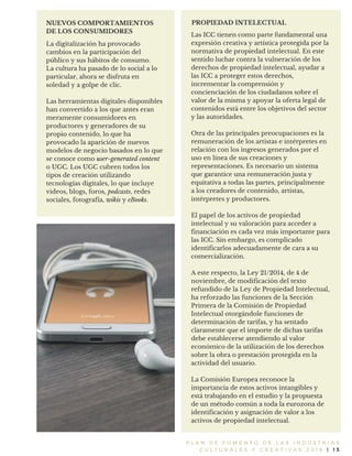 P L A N D E F O M E N T O D E L A S I N D U S T R I A S
C U L T U R A L E S Y C R E A T I V A S 2 0 1 6 | 1 3
La digitalización ha provocado
cambios en la participación del
público y sus hábitos de consumo.
La cultura ha pasado de lo social a lo
particular, ahora se disfruta en
soledad y a golpe de clic.
Las herramientas digitales disponibles
han convertido a los que antes eran
meramente consumidores en
productores y generadores de su
propio contenido, lo que ha
provocado la aparición de nuevos
modelos de negocio basados en lo que
se conoce como user-generated content
o UGC. Los UGC cubren todos los
tipos de creación utilizando
tecnologías digitales, lo que incluye
videos, blogs, foros, podcasts, redes
sociales, fotografía, wikis y eBooks.
NUEVOS COMPORTAMIENTOS
DE LOS CONSUMIDORES
PROPIEDAD INTELECTUAL
Las ICC tienen como parte fundamental una
expresión creativa y artística protegida por la
normativa de propiedad intelectual. En este
sentido luchar contra la vulneración de los
derechos de propiedad intelectual, ayudar a
las ICC a proteger estos derechos,
incrementar la comprensión y
concienciación de los ciudadanos sobre el
valor de la misma y apoyar la oferta legal de
contenidos está entre los objetivos del sector
y las autoridades.
Otra de las principales preocupaciones es la
remuneración de los artistas e intérpretes en
relación con los ingresos generados por el
uso en línea de sus creaciones y
representaciones. Es necesario un sistema
que garantice una remuneración justa y
equitativa a todas las partes, principalmente
a los creadores de contenido, artistas,
intérpretes y productores.
El papel de los activos de propiedad
intelectual y su valoración para acceder a
financiación es cada vez más importante para
las ICC. Sin embargo, es complicado
identificarlos adecuadamente de cara a su
comercialización.
A este respecto, la Ley 21/2014, de 4 de
noviembre, de modificación del texto
refundido de la Ley de Propiedad Intelectual,
ha reforzado las funciones de la Sección
Primera de la Comisión de Propiedad
Intelectual otorgándole funciones de
determinación de tarifas, y ha sentado
claramente que el importe de dichas tarifas
debe establecerse atendiendo al valor
económico de la utilización de los derechos
sobre la obra o prestación protegida en la
actividad del usuario.
La Comisión Europea reconoce la
importancia de estos activos intangibles y
está trabajando en el estudio y la propuesta
de un método común a toda la eurozona de
identificación y asignación de valor a los
activos de propiedad intelectual.
 