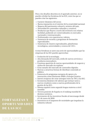 FORTALEZAS Y
OPORTUNIDADES
DE LAS ICC
P L A N D E F O M E N T O D E L A S I N D U S T R I A S
C U L T U R A L E S Y C R E A T I V A S 2 0 1 6 | 1 4
Pese a los desafíos descritos en el apartado anterior, no se
pueden olvidar las fortalezas de las ICC, entre las que se
pueden citar las siguientes:
Carácter dinámico del sector.
Buena reputación en el exterior de la creatividad nacional.
Riqueza del patrimonio cultural y artístico del país.
Diversidad de contenidos culturales y creativos.
Productos que fluyen a través del territorio con relativa
facilidad, pudiendo ser comercializados en mercados
nacionales e internacionales.
Profesionales con experiencia y talento.
Existencia de escuelas y programas de formación
especializados.
Existencia de clusters especializados, plataformas
tecnológicas, universidades y centros de I+D+i.
A estas fortalezas se unen una serie de oportunidades que las
empresas de las ICC pueden aprovechar:
Evolución de la tecnología.
Alta demanda del mercado, ávido de nuevos servicios y
productos innovadores.
Continua aparición de nuevas oportunidades de negocio y
nichos de mercado sin explotar.
Gran tamaño del mercado de contenidos digitales.
Nuevas y atractivas formas de distribuir contenido al
público.
Existencia de programas europeos de apoyo a la
innovación como Horizonte 2020 y Europa Creativa.
Interés recíproco de crear sinergias entre las TIC y las ICC.
Ecosistema dinámico de talentos que incluye tanto a
nuevos creadores como a nuevos profesionales de la
gestión de las ICC.
Idioma español como segunda lengua materna a nivel
mundial.
Tercera posición de España en el ranking mundial de
destinos turísticos.
Incremento de los incentivos fiscales al mecenazgo desde
el 1 de enero de 2016.
Incentivos en el impuesto de sociedades que impulsan la
industria cultural.
 