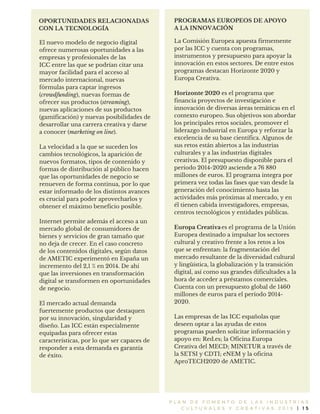 P L A N D E F O M E N T O D E L A S I N D U S T R I A S
C U L T U R A L E S Y C R E A T I V A S 2 0 1 6 | 1 5
El nuevo modelo de negocio digital
ofrece numerosas oportunidades a las
empresas y profesionales de las
ICC entre las que se podrían citar una
mayor facilidad para el acceso al
mercado internacional, nuevas
fórmulas para captar ingresos
(crowdfunding), nuevas formas de
ofrecer sus productos (streaming),
nuevas aplicaciones de sus productos
(gamificación) y nuevas posibilidades de
desarrollar una carrera creativa y darse
a conocer (marketing on line).
La velocidad a la que se suceden los
cambios tecnológicos, la aparición de
nuevos formatos, tipos de contenido y
formas de distribución al público hacen
que las oportunidades de negocio se
renueven de forma continua, por lo que
estar informado de los distintos avances
es crucial para poder aprovecharlos y
obtener el máximo beneficio posible.
Internet permite además el acceso a un
mercado global de consumidores de
bienes y servicios de gran tamaño que
no deja de crecer. En el caso concreto
de los contenidos digitales, según datos
de AMETIC experimentó en España un
incremento del 2,1 % en 2014. De ahí
que las inversiones en transformación
digital se transformen en oportunidades
de negocio.
El mercado actual demanda
fuertemente productos que destaquen
por su innovación, singularidad y
diseño. Las ICC están especialmente
equipadas para ofrecer estas
características, por lo que ser capaces de
responder a esta demanda es garantía
de éxito.
OPORTUNIDADES RELACIONADAS
CON LA TECNOLOGÍA
PROGRAMAS EUROPEOS DE APOYO
A LA INNOVACIÓN
La Comisión Europea apuesta firmemente
por las ICC y cuenta con programas,
instrumentos y presupuesto para apoyar la
innovación en estos sectores. De entre estos
programas destacan Horizonte 2020 y
Europa Creativa.
es el programa que
financia proyectos de investigación e
innovación de diversas áreas temáticas en el
contexto europeo. Sus objetivos son abordar
los principales retos sociales, promover el
liderazgo industrial en Europa y reforzar la
excelencia de su base científica. Algunos de
sus retos están abiertos a las industrias
culturales y a las industrias digitales
creativas. El presupuesto disponible para el
período 2014-2020 asciende a 76 880
millones de euros. El programa integra por
primera vez todas las fases que van desde la
generación del conocimiento hasta las
actividades más próximas al mercado, y en
él tienen cabida investigadores, empresas,
centros tecnológicos y entidades públicas.
es el programa de la Unión
Europea destinado a impulsar los sectores
cultural y creativo frente a los retos a los
que se enfrentan: la fragmentación del
mercado resultante de la diversidad cultural
y lingüística, la globalización y la transición
digital, así como sus grandes dificultades a la
hora de acceder a préstamos comerciales.
Cuenta con un presupuesto global de 1460
millones de euros para el período 2014-
2020.
Las empresas de las ICC españolas que
deseen optar a las ayudas de estos
programas pueden solicitar información y
apoyo en: Red.es; la Oficina Europa
Creativa del MECD; MINETUR a través de
la SETSI y CDTI; eNEM y la oficina
AproTECH2020 de AMETIC.
Horizonte 2020
Europa Creativa
 