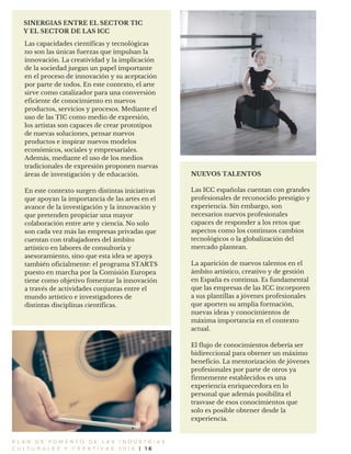 P L A N D E F O M E N T O D E L A S I N D U S T R I A S
C U L T U R A L E S Y C R E A T I V A S 2 0 1 6 | 1 6
SINERGIAS ENTRE EL SECTOR TIC
Y EL SECTOR DE LAS ICC
NUEVOS TALENTOS
Las ICC españolas cuentan con grandes
profesionales de reconocido prestigio y
experiencia. Sin embargo, son
necesarios nuevos profesionales
capaces de responder a los retos que
aspectos como los continuos cambios
tecnológicos o la globalización del
mercado plantean.
La aparición de nuevos talentos en el
ámbito artístico, creativo y de gestión
en España es continua. Es fundamental
que las empresas de las ICC incorporen
a sus plantillas a jóvenes profesionales
que aporten su amplia formación,
nuevas ideas y conocimientos de
máxima importancia en el contexto
actual.
El flujo de conocimientos debería ser
bidireccional para obtener un máximo
beneficio. La mentorización de jóvenes
profesionales por parte de otros ya
firmemente establecidos es una
experiencia enriquecedora en lo
personal que además posibilita el
trasvase de esos conocimientos que
solo es posible obtener desde la
experiencia.
Las capacidades científicas y tecnológicas
no son las únicas fuerzas que impulsan la
innovación. La creatividad y la implicación
de la sociedad juegan un papel importante
en el proceso de innovación y su aceptación
por parte de todos. En este contexto, el arte
sirve como catalizador para una conversión
eficiente de conocimiento en nuevos
productos, servicios y procesos. Mediante el
uso de las TIC como medio de expresión,
los artistas son capaces de crear prototipos
de nuevas soluciones, pensar nuevos
productos e inspirar nuevos modelos
económicos, sociales y empresariales.
Además, mediante el uso de los medios
tradicionales de expresión proponen nuevas
áreas de investigación y de educación.
En este contexto surgen distintas iniciativas
que apoyan la importancia de las artes en el
avance de la investigación y la innovación y
que pretenden propiciar una mayor
colaboración entre arte y ciencia. No solo
son cada vez más las empresas privadas que
cuentan con trabajadores del ámbito
artístico en labores de consultoría y
asesoramiento, sino que esta idea se apoya
también oficialmente: el programa STARTS
puesto en marcha por la Comisión Europea
tiene como objetivo fomentar la innovación
a través de actividades conjuntas entre el
mundo artístico e investigadores de
distintas disciplinas científicas.
 