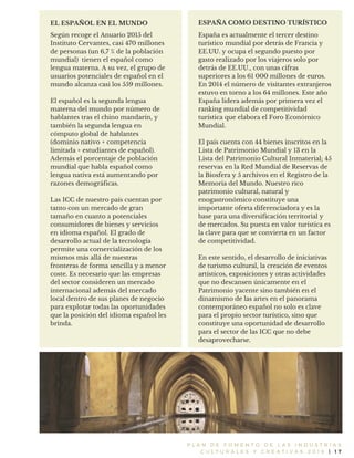 P L A N D E F O M E N T O D E L A S I N D U S T R I A S
C U L T U R A L E S Y C R E A T I V A S 2 0 1 6 | 1 7
Según recoge el Anuario 2015 del
Instituto Cervantes, casi 470 millones
de personas (un 6,7 % de la población
mundial) tienen el español como
lengua materna. A su vez, el grupo de
usuarios potenciales de español en el
mundo alcanza casi los 559 millones.
El español es la segunda lengua
materna del mundo por número de
hablantes tras el chino mandarín, y
también la segunda lengua en
cómputo global de hablantes
(dominio nativo + competencia
limitada + estudiantes de español).
Además el porcentaje de población
mundial que habla español como
lengua nativa está aumentando por
razones demográficas.
Las ICC de nuestro país cuentan por
tanto con un mercado de gran
tamaño en cuanto a potenciales
consumidores de bienes y servicios
en idioma español. El grado de
desarrollo actual de la tecnología
permite una comercialización de los
mismos más allá de nuestras
fronteras de forma sencilla y a menor
coste. Es necesario que las empresas
del sector consideren un mercado
internacional además del mercado
local dentro de sus planes de negocio
para explotar todas las oportunidades
que la posición del idioma español les
brinda.
EL ESPAÑOL EN EL MUNDO ESPAÑA COMO DESTINO TURÍSTICO
España es actualmente el tercer destino
turístico mundial por detrás de Francia y
EE.UU. y ocupa el segundo puesto por
gasto realizado por los viajeros solo por
detrás de EE.UU., con unas cifras
superiores a los 61 000 millones de euros.
En 2014 el número de visitantes extranjeros
estuvo en torno a los 64 millones. Este año
España lidera además por primera vez el
ranking mundial de competitividad
turística que elabora el Foro Económico
Mundial.
El país cuenta con 44 bienes inscritos en la
Lista de Patrimonio Mundial y 13 en la
Lista del Patrimonio Cultural Inmaterial; 45
reservas en la Red Mundial de Reservas de
la Biosfera y 5 archivos en el Registro de la
Memoria del Mundo. Nuestro rico
patrimonio cultural, natural y
enogastronómico constituye una
importante oferta diferenciadora y es la
base para una diversificación territorial y
de mercados. Su puesta en valor turística es
la clave para que se convierta en un factor
de competitividad.
En este sentido, el desarrollo de iniciativas
de turismo cultural, la creación de eventos
artísticos, exposiciones y otras actividades
que no descansen únicamente en el
Patrimonio yacente sino también en el
dinamismo de las artes en el panorama
contemporáneo español no solo es clave
para el propio sector turístico, sino que
constituye una oportunidad de desarrollo
para el sector de las ICC que no debe
desaprovecharse.
 