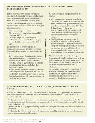 P L A N D E F O M E N T O D E L A S I N D U S T R I A S
C U L T U R A L E S Y C R E A T I V A S 2 0 1 6 | 1 8
INCREMENTO DE LOS INCENTIVOS FISCALES AL MECENAZGO DESDE
EL 1 DE ENERO DE 2016
INCENTIVOS EN EL IMPUESTO DE SOCIEDADES QUE IMPULSAN LA INDUSTRIA
CULTURAL
Además del mecenazgo, la Ley 27/2014, de 27 de noviembre, del Impuesto sobre Sociedades
(que entró en vigor el 1 de enero de 2015) ha creado incentivos en el IS que impulsan la
industria cultural:
El 1 de enero de 2016 entran en vigor los
incentivos fiscales al mecenazgo definitivos,
más completos que los que han estado en
vigor de forma transitoria durante 2015.
Micromecenazgo: permite a cualquier
ciudadano ser mecenas. Estas cantidades
de 150 euros harán que ciudadanos con
una alta concienciación social del valor
de la cultura y de las artes
tengan capacidad de incidencia en el
curso de los acontecimientos y de las
políticas públicas que sostienen la
cultura.
Fidelización en las donaciones: al
estimular y premiar la fidelidad del
donante (mejora la deducibilidad para
las aportaciones plurianuales) se apuesta
por una mayor sostenibilidad de los
proyectos culturales y una mayor
estabilidad de las actividades financiadas.
Así pues se regulan por primera vez dos
figuras:
Micromecenazgo: los primeros
150 euros tienen una deducción del 75 %
(pasan de 25 % al 75 %).
También mejora el porcentaje de
deducción para la cantidad donada que
exceda de 150 euros pasando del 25 % al
30 %.
La fidelización se estimula para las
donaciones realizadas tanto por personas
físicas (IRPF) como por personas jurídicas
(IS):
IRPF: Las personas físicas podrán aplicar
una deducción del 35 % (en vez del 30 %
general) por el exceso sobre 150 euros
donados, siempre que se hayan efectuado
donativos a la misma entidad en los
últimos tres años.
IS: Del mismo modo las personas jurídicas
podrán aplicar una deducción del 40 % (en
vez del 35 % general) siempre que se hayan
efectuado donativos a la misma entidad en
los últimos tres años.
Deducción por inversiones en producciones cinematográficas y series audiovisuales de
ficción, animación o documental, que alcanza el 20 % por el primer millón y un 18 % por el
resto de la inversión.
Deducción del 20 % por producción y exhibición de espectáculos en vivo de artes escénicas y
musicales.
Deducción del 12 % por actividades de innovación tecnológica, se incluyen los relacionados
con la animación y los videojuegos.
Para ampliar información consúltese el
Título III de la Ley 49/2002, de 23 de
diciembre, de régimen fiscal de las
entidades sin fines lucrativos y de los
incentivos fiscales al mecenazgo.
Además cada año la Ley de Presupuestos
Generales del Estado establece una serie de
actividades prioritarias de mecenazgo. Las
donaciones a favor de estas actividades
obtienen una deducción de un 5 %
adicional.
Se incrementa el porcentaje de deducción
aplicable a las personas físicas en el IRPF por
sus donaciones:
 