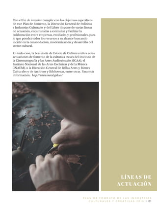 P L A N D E F O M E N T O D E L A S I N D U S T R I A S
C U L T U R A L E S Y C R E A T I V A S 2 0 1 6 | 2 1
LÍNEAS DE
ACTUACIÓN
Con el fin de intentar cumplir con los objetivos específicos
de este Plan de Fomento, la Dirección General de Políticas
e Industrias Culturales y del Libro dispone de varias líneas
de actuación, encaminadas a estimular y facilitar la
colaboración entre empresas, entidades y profesionales, para
lo que pondrá todos los recursos a su alcance buscando
incidir en la consolidación, modernización y desarrollo del
sector cultural.
En todo caso, la Secretaría de Estado de Cultura realiza otras
actuaciones de fomento de la cultura a través del Instituto de
la Cinematografía y las Artes Audiovisuales (ICAA), el
Instituto Nacional de las Artes Escénicas y de la Música
(INAEM), o la Dirección General de Bellas Artes y Bienes
Culturales y de Archivos y Bibliotecas, entre otras. Para más
información: http://www.mecd.gob.es/
 