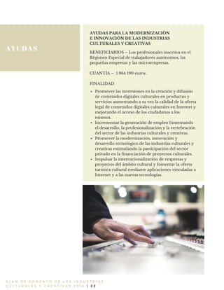 AYUDAS
P L A N D E F O M E N T O D E L A S I N D U S T R I A S
C U L T U R A L E S Y C R E A T I V A S 2 0 1 6 | 2 2
AYUDAS PARA LA MODERNIZACIÓN
E INNOVACIÓN DE LAS INDUSTRIAS
CULTURALES Y CREATIVAS
BENEFICIARIOS – Los profesionales inscritos en el
Régimen Especial de trabajadores autónomos, las
pequeñas empresas y las microempresas.
CUANTÍA – 1 864 190 euros.
FINALIDAD
Promover las inversiones en la creación y difusión
de contenidos digitales culturales en productos y
servicios aumentando a su vez la calidad de la oferta
legal de contenidos digitales culturales en Internet y
mejorando el acceso de los ciudadanos a los
mismos.
Incrementar la generación de empleo fomentando
el desarrollo, la profesionalización y la vertebración
del sector de las industrias culturales y creativas.
Promover la modernización, innovación y
desarrollo tecnológico de las industrias culturales y
creativas estimulando la participación del sector
privado en la financiación de proyectos culturales.
Impulsar la internacionalización de empresas y
proyectos del ámbito cultural y fomentar la oferta
turística cultural mediante aplicaciones vinculadas a
Internet y a las nuevas tecnologías.
 