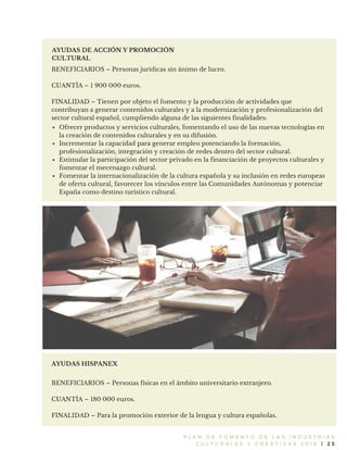 P L A N D E F O M E N T O D E L A S I N D U S T R I A S
C U L T U R A L E S Y C R E A T I V A S 2 0 1 6 | 2 3
AYUDAS DE ACCIÓN Y PROMOCIÓN
CULTURAL
BENEFICIARIOS – Personas jurídicas sin ánimo de lucro.
CUANTÍA – 1 900 000 euros.
FINALIDAD – Tienen por objeto el fomento y la producción de actividades que
contribuyan a generar contenidos culturales y a la modernización y profesionalización del
sector cultural español, cumpliendo alguna de las siguientes finalidades:
AYUDAS HISPANEX
BENEFICIARIOS – Personas físicas en el ámbito universitario extranjero.
CUANTÍA – 180 000 euros.
FINALIDAD – Para la promoción exterior de la lengua y cultura españolas.
Ofrecer productos y servicios culturales, fomentando el uso de las nuevas tecnologías en
la creación de contenidos culturales y en su difusión.
Incrementar la capacidad para generar empleo potenciando la formación,
profesionalización, integración y creación de redes dentro del sector cultural.
Estimular la participación del sector privado en la financiación de proyectos culturales y
fomentar el mecenazgo cultural.
Fomentar la internacionalización de la cultura española y su inclusión en redes europeas
de oferta cultural, favorecer los vínculos entre las Comunidades Autónomas y potenciar
España como destino turístico cultural.
 