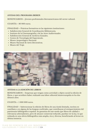 P L A N D E F O M E N T O D E L A S I N D U S T R I A S
C U L T U R A L E S Y C R E A T I V A S 2 0 1 6 | 2 4
AYUDAS DEL PROGRAMA IBEREX
BENEFICIARIOS – Jóvenes profesionales iberoamericanos del sector cultural.
CUANTÍA – 80 000 euros.
FINALIDAD – Prácticas formativas en las siguientes instituciones:
BENEFICIARIOS – Empresas que tengan como actividad y objeto social la edición de
libros, y que acrediten haber realizado una labor editorial ininterrumpida en los dos
últimos años.
CUANTÍA – 1 000 000 euros.
FINALIDAD – Subvencionar la edición de libros de una tirada limitada, escritos en
castellano o en alguna de las lenguas cooficiales, que contribuyan al enriquecimiento del
patrimonio bibliográfico español. Se garantiza de este modo que libros de calidad o
relevancia sobresalientes, pero de alcance comercial reducido, puedan ver la luz, lo que
redunda en una oferta bibliográfica más amplia, rica y diversa, beneficiando al lector en
última instancia.
AYUDAS A LA EDICIÓN DE LIBROS
Subdirección General de Coordinación Bibliotecaria.
Instituto de la Cinematografía y de las Artes Audiovisuales.
Subdirección General de Archivos Estatales.
Centro de Tecnología del Espectáculo.
Museo Arqueológico Nacional.
Museo Nacional de Artes Decorativas.
Museo del Traje.
 
