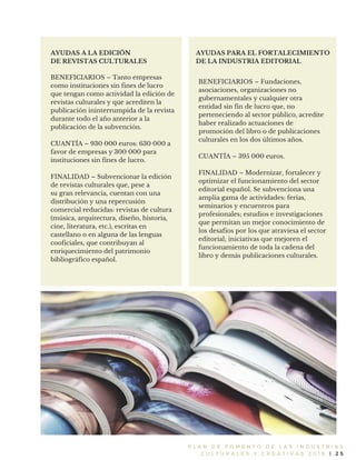 P L A N D E F O M E N T O D E L A S I N D U S T R I A S
C U L T U R A L E S Y C R E A T I V A S 2 0 1 6 | 2 5
AYUDAS A LA EDICIÓN
DE REVISTAS CULTURALES
BENEFICIARIOS – Tanto empresas
como instituciones sin fines de lucro
que tengan como actividad la edición de
revistas culturales y que acrediten la
publicación ininterrumpida de la revista
durante todo el año anterior a la
publicación de la subvención.
CUANTÍA – 930 000 euros: 630 000 a
favor de empresas y 300 000 para
instituciones sin fines de lucro.
FINALIDAD – Subvencionar la edición
de revistas culturales que, pese a
su gran relevancia, cuentan con una
distribución y una repercusión
comercial reducidas: revistas de cultura
(música, arquitectura, diseño, historia,
cine, literatura, etc.), escritas en
castellano o en alguna de las lenguas
cooficiales, que contribuyan al
enriquecimiento del patrimonio
bibliográfico español.
AYUDAS PARA EL FORTALECIMIENTO
DE LA INDUSTRIA EDITORIAL
BENEFICIARIOS – Fundaciones,
asociaciones, organizaciones no
gubernamentales y cualquier otra
entidad sin fin de lucro que, no
perteneciendo al sector público, acredite
haber realizado actuaciones de
promoción del libro o de publicaciones
culturales en los dos últimos años.
CUANTÍA – 395 000 euros.
FINALIDAD – Modernizar, fortalecer y
optimizar el funcionamiento del sector
editorial español. Se subvenciona una
amplia gama de actividades: ferias,
seminarios y encuentros para
profesionales; estudios e investigaciones
que permitan un mejor conocimiento de
los desafíos por los que atraviesa el sector
editorial; iniciativas que mejoren el
funcionamiento de toda la cadena del
libro y demás publicaciones culturales.
 
