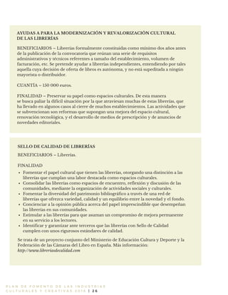 P L A N D E F O M E N T O D E L A S I N D U S T R I A S
C U L T U R A L E S Y C R E A T I V A S 2 0 1 6 | 2 6
AYUDAS A PARA LA MODERNIZACIÓN Y REVALORIZACIÓN CULTURAL
DE LAS LIBRERÍAS
BENEFICIARIOS – Librerías formalmente constituidas como mínimo dos años antes
de la publicación de la convocatoria que reúnan una serie de requisitos
administrativos y técnicos referentes a tamaño del establecimiento, volumen de
facturación, etc. Se pretende ayudar a librerías independientes, entendiendo por tales
aquella cuya decisión de oferta de libros es autónoma, y no está supeditada a ningún
mayorista o distribuidor.
CUANTÍA – 150 000 euros.
FINALIDAD – Preservar su papel como espacios culturales. De esta manera
se busca paliar la difícil situación por la que atraviesan muchas de estas librerías, que
ha llevado en algunos casos al cierre de muchos establecimientos. Las actividades que
se subvencionan son reformas que supongan una mejora del espacio cultural,
renovación tecnológica, y el desarrollo de medios de prescripción y de anuncios de
novedades editoriales.
BENEFICIARIOS – Librerías.
FINALIDAD
Se trata de un proyecto conjunto del Ministerio de Educación Cultura y Deporte y la
Federación de las Cámaras del Libro en España. Más información:
SELLO DE CALIDAD DE LIBRERÍAS
http://www.libreriasdecalidad.com
Fomentar el papel cultural que tienen las librerías, otorgando una distinción a las
librerías que cumplan una labor destacada como espacios culturales.
Consolidar las librerías como espacios de encuentro, reflexión y discusión de las
comunidades, mediante la organización de actividades sociales y culturales.
Fomentar la diversidad del patrimonio bibliográfico a través de una red de
librerías que ofrezca variedad, calidad y un equilibrio entre la novedad y el fondo.
Concienciar a la opinión pública acerca del papel imprescindible que desempeñan
las librerías en sus comunidades.
Estimular a las librerías para que asuman un compromiso de mejora permanente
en su servicio a los lectores.
Identificar y garantizar ante terceros que las librerías con Sello de Calidad
cumplen con unos rigurosos estándares de calidad.
 