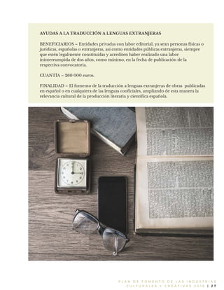 P L A N D E F O M E N T O D E L A S I N D U S T R I A S
C U L T U R A L E S Y C R E A T I V A S 2 0 1 6 | 2 7
AYUDAS A LA TRADUCCIÓN A LENGUAS EXTRANJERAS
BENEFICIARIOS – Entidades privadas con labor editorial, ya sean personas físicas o
jurídicas, españolas o extranjeras, así como entidades públicas extranjeras, siempre
que estén legalmente constituidas y acrediten haber realizado una labor
ininterrumpida de dos años, como mínimo, en la fecha de publicación de la
respectiva convocatoria.
CUANTÍA – 260 000 euros.
FINALIDAD – El fomento de la traducción a lenguas extranjeras de obras publicadas
en español o en cualquiera de las lenguas cooficiales, ampliando de esta manera la
relevancia cultural de la producción literaria y científica española.
 