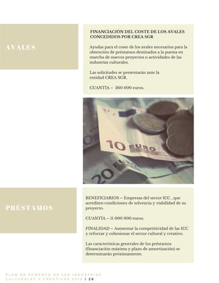 AVALES
P L A N D E F O M E N T O D E L A S I N D U S T R I A S
C U L T U R A L E S Y C R E A T I V A S 2 0 1 6 | 2 8
FINANCIACIÓN DEL COSTE DE LOS AVALES
CONCEDIDOS POR CREA SGR
Ayudas para el coste de los avales necesarios para la
obtención de préstamos destinados a la puesta en
marcha de nuevos proyectos o actividades de las
industrias culturales.
Las solicitudes se presentarán ante la
entidad CREA SGR.
CUANTÍA – 260 000 euros.
PRÉSTAMOS
BENEFICIARIOS – Empresas del sector ICC , que
acrediten condiciones de solvencia y viabilidad de su
proyecto.
CUANTÍA – 11 000 000 euros.
FINALIDAD – Aumentar la competitividad de las ICC
y reforzar y cohesionar el sector cultural y creativo.
Las características generales de los préstamos
(financiación máxima y plazo de amortización) se
determinarán próximamente.
 