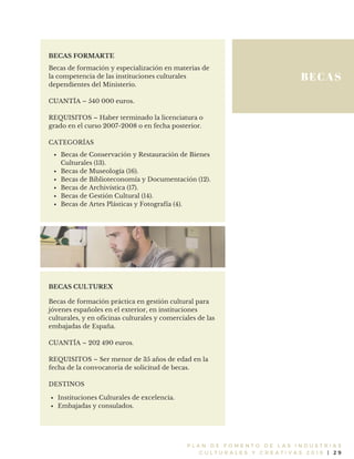 BECAS
P L A N D E F O M E N T O D E L A S I N D U S T R I A S
C U L T U R A L E S Y C R E A T I V A S 2 0 1 6 | 2 9
BECAS FORMARTE
Becas de formación y especialización en materias de
la competencia de las instituciones culturales
dependientes del Ministerio.
CUANTÍA – 540 000 euros.
REQUISITOS – Haber terminado la licenciatura o
grado en el curso 2007-2008 o en fecha posterior.
CATEGORÍAS
Becas de Conservación y Restauración de Bienes
Culturales (13).
Becas de Museología (16).
Becas de Biblioteconomía y Documentación (12).
Becas de Archivística (17).
Becas de Gestión Cultural (14).
Becas de Artes Plásticas y Fotografía (4).
Becas de formación práctica en gestión cultural para
jóvenes españoles en el exterior, en instituciones
culturales, y en oficinas culturales y comerciales de las
embajadas de España.
CUANTÍA – 202 490 euros.
REQUISITOS – Ser menor de 35 años de edad en la
fecha de la convocatoria de solicitud de becas.
DESTINOS
BECAS CULTUREX
Instituciones Culturales de excelencia.
Embajadas y consulados.
 
