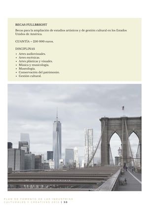 Becas para la ampliación de estudios artísticos y de gestión cultural en los Estados
Unidos de América.
CUANTÍA – 250 000 euros.
DISCIPLINAS
Artes audiovisuales.
Artes escénicas.
Artes plásticas y visuales.
Música y musicología.
Museología.
Conservación del patrimonio.
Gestión cultural.
P L A N D E F O M E N T O D E L A S I N D U S T R I A S
C U L T U R A L E S Y C R E A T I V A S 2 0 1 6 | 3 0
BECAS FULLBRIGHT
 