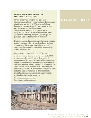 OTRAS ACCIONES
P L A N D E F O M E N T O D E L A S I N D U S T R I A S
C U L T U R A L E S Y C R E A T I V A S 2 0 1 6 | 3 1
PORTAL SPAINISCULTURE.COM /
ESPAÑAESCULTURA.COM
Ofrece un servicio integral que guíe a los
ciudadanos españoles y extranjeros en el amplísimo
y fascinante territorio del Patrimonio Cultural
Español, al que podrá acceder a través de su sitio
web desde tres ópticas diferentes y
complementarias entre sí: la geográfica, la
temporal y la temática. Además se ofrecen otras
opciones de entrada y búsqueda, como tipo de
público o agenda de actividades culturales.
Los contenidos del portal se complementan con una
amplia y variada información de utilidad turística
que permite disfrutar de los distintos bienes
culturales: alojamientos, transportes, restauración,
ofertas paralelas, etc.
El portal ofrece información sobre distintos
elementos, entre los que se incluyen: más de 1300
artistas y creadores, 1100 obras de arte, 1200
monumentos, 700 obras de música, literatura y artes
escénicas, 130 películas, 1500 museos, 140 espacios
naturales, 4580 archivos y bibliotecas, 2130 espacios
culturales, 80 rutas, 600 destinos, 120 propuestas
culturales y más de 610 eventos que conforman una
completa agenda cultural a lo largo de toda la
geografía: exposiciones, conciertos, conferencias y
seminarios, representaciones, etc.
http://www.spainisculture.com
http://www.españaescultura.es
 