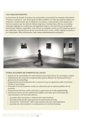 P L A N D E F O M E N T O D E L A S I N D U S T R I A S
C U L T U R A L E S Y C R E A T I V A S 2 0 1 6 | 3 2
La Secretaría de Estado de Cultura ha mantenido y potenciado la campaña informativa
“Cultura en positivo”, que desde junio de 2011 establece un sello que podrán utilizar las
empresas e instituciones que se adhieran a la misma, y que permite a los usuarios de
Internet conocer que las webs de dichas empresas e instituciones ofrecen contenidos
culturales digitales en condiciones de legalidad (respeto a los derechos de propiedad
intelectual), calidad y seguridad. A día de hoy la campaña cuenta con 69 empresas que se
han adherido, representativas de los sectores del cine, el arte, el libro digital, la música o
los videojuegos. Más información:
CULTURA EN POSITIVO
OTRAS ACCIONES DE FOMENTO DE LAS ICC
Análisis de las necesidades de cada subsector para determinar las estrategias a seguir.
Organización de encuentros empresariales para la difusión de buenas prácticas y
generación de networking.
Organización de jornadas para dar a conocer la nueva regulación sobre incentivos
fiscales al mecenazgo.
Estimular el reconocimiento social y la valoración por la opinión pública de los
mecenas.
Organización decursos sobre captación y generación de fondos (fundraising).
Incentivar nuevas vías de colaboración público-privadas para el fomento del
coleccionismo y del mercado del arte:
http://www.culturaenpositivo.mecd.gob.es/
Jornadas sobre iniciación y estímulo del coleccionismo.
Jornadas profesionales para gestores de patrimonio privado.
Encuentros “Colecciona” sobre coleccionismo de arte contemporáneo
Jornadas de coleccionismo en colaboración con la feria Estampa.
 