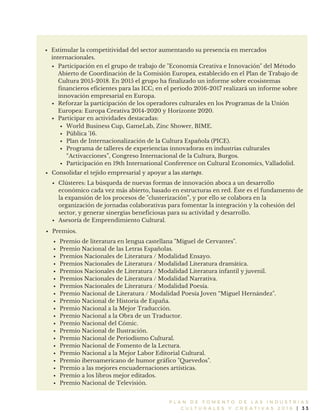 P L A N D E F O M E N T O D E L A S I N D U S T R I A S
C U L T U R A L E S Y C R E A T I V A S 2 0 1 6 | 3 3
Participación en el grupo de trabajo de "Economía Creativa e Innovación" del Método
Abierto de Coordinación de la Comisión Europea, establecido en el Plan de Trabajo de
Cultura 2015-2018. En 2015 el grupo ha finalizado un informe sobre ecosistemas
financieros eficientes para las ICC; en el periodo 2016-2017 realizará un informe sobre
innovación empresarial en Europa.
Reforzar la participación de los operadores culturales en los Programas de la Unión
Europea: Europa Creativa 2014-2020 y Horizonte 2020.
Participar en actividades destacadas:
World Business Cup, GameLab, Zinc Shower, BIME.
Pública '16.
Plan de Internacionalización de la Cultura Española (PICE).
Programa de talleres de experiencias innovadoras en industrias culturales
“Activacciones”, Congreso Internacional de la Cultura, Burgos.
Participación en 19th International Conference on Cultural Economics, Valladolid.
Clústeres: La búsqueda de nuevas formas de innovación aboca a un desarrollo
económico cada vez más abierto, basado en estructuras en red. Éste es el fundamento de
la expansión de los procesos de "clusterización”, y por ello se colabora en la
organización de jornadas colaborativas para fomentar la integración y la cohesión del
sector, y generar sinergias beneficiosas para su actividad y desarrollo.
Asesoría de Emprendimiento Cultural.
Consolidar el tejido empresarial y apoyar a las startups.
Estimular la competitividad del sector aumentando su presencia en mercados
internacionales.
Premios.
Premio de literatura en lengua castellana "Miguel de Cervantes".
Premio Nacional de las Letras Españolas.
Premios Nacionales de Literatura / Modalidad Ensayo.
Premios Nacionales de Literatura / Modalidad Literatura dramática.
Premios Nacionales de Literatura / Modalidad Literatura infantil y juvenil.
Premios Nacionales de Literatura / Modalidad Narrativa.
Premios Nacionales de Literatura / Modalidad Poesía.
Premio Nacional de Literatura / Modalidad Poesía Joven “Miguel Hernández".
Premio Nacional de Historia de España.
Premio Nacional a la Mejor Traducción.
Premio Nacional a la Obra de un Traductor.
Premio Nacional del Cómic.
Premio Nacional de Ilustración.
Premio Nacional de Periodismo Cultural.
Premio Nacional de Fomento de la Lectura.
Premio Nacional a la Mejor Labor Editorial Cultural.
Premio iberoamericano de humor gráfico "Quevedos".
Premio a las mejores encuadernaciones artísticas.
Premio a los libros mejor editados.
Premio Nacional de Televisión.
 