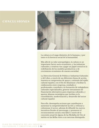 CONCLUSIONES
P L A N D E F O M E N T O D E L A S I N D U S T R I A S
C U L T U R A L E S Y C R E A T I V A S 2 0 1 6 | 3 4
La cultura es el rasgo distintivo de lo humano, y por
tanto es la herencia social de la humanidad.
Más allá de su valor antropológico, la cultura es un
importante factor socio-económico, y las industrias
culturales y creativas van a jugar un papel central en la
redefinición de los modelos productivos y de
crecimiento económico de nuestra sociedad.
La Dirección General de Política e Industrias Culturales
y del Libro, a través de sus diferentes líneas de acción,
muestra su compromiso de apoyo y estímulo del tejido
cultural español, con el fin de dinamizar y facilitar la
colaboración entre empresas, entidades y
profesionales, contribuir a la formación de trabajadores
culturales especializados, generar mecanismos de
financiación alternativos para empresas culturales, y
aportar alianzas estratégicas que incidan en la
consolidación, modernización y desarrollo del sector
cultural español.
Para ello, desempeña acciones que contribuyan a
aumentar la competitividad de las ICC y reforzar y
cohesionar el sector, además de difundir los nuevos
incentivos fiscales al mecenazgo, y promover el
reconocimiento social a esta labor a través de la
concesión anual de alguna de las Medallas de Oro al
mérito en las Bellas Artes a un mecenas distinguido.
 