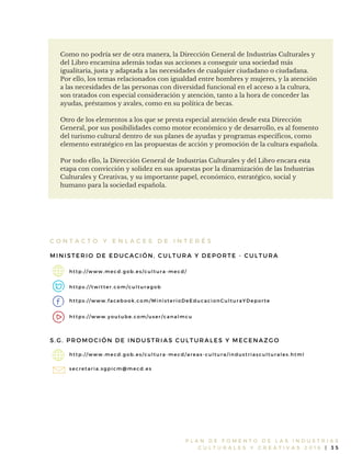 P L A N D E F O M E N T O D E L A S I N D U S T R I A S
C U L T U R A L E S Y C R E A T I V A S 2 0 1 6 | 3 5
Como no podría ser de otra manera, la Dirección General de Industrias Culturales y
del Libro encamina además todas sus acciones a conseguir una sociedad más
igualitaria, justa y adaptada a las necesidades de cualquier ciudadano o ciudadana.
Por ello, los temas relacionados con igualdad entre hombres y mujeres, y la atención
a las necesidades de las personas con diversidad funcional en el acceso a la cultura,
son tratados con especial consideración y atención, tanto a la hora de conceder las
ayudas, préstamos y avales, como en su política de becas.
Otro de los elementos a los que se presta especial atención desde esta Dirección
General, por sus posibilidades como motor económico y de desarrollo, es al fomento
del turismo cultural dentro de sus planes de ayudas y programas específicos, como
elemento estratégico en las propuestas de acción y promoción de la cultura española.
Por todo ello, la Dirección General de Industrias Culturales y del Libro encara esta
etapa con convicción y solidez en sus apuestas por la dinamización de las Industrias
Culturales y Creativas, y su importante papel, económico, estratégico, social y
humano para la sociedad española.
C O N T A C T O Y E N L A C E S D E I N T E R É S
MINISTERIO DE EDUCACIÓN, CULTURA Y DEPORTE - CULTURA
http: / / www. mecd. gob. es/ cultura- mecd/
https: / / twitter. com/ culturagob
https: / / www. facebook. com/ MinisterioDeEducacionCulturaYDeporte
https: / / www. youtube. com/ user/ canalmcu
S. G. PROMOCIÓN DE INDUSTRIAS CULTURALES Y MECENAZGO
http: / / www. mecd. gob. es/ cultura- mecd/ areas- cultura/ industriasculturales. html
secretaria. sgpicm@ mecd. es
 