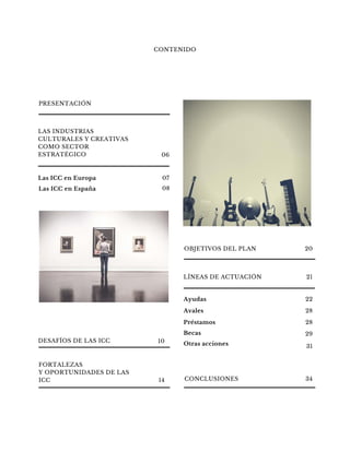 LAS INDUSTRIAS
CULTURALES Y CREATIVAS
COMO SECTOR
ESTRATÉGICO
CONTENIDO
Las ICC en Europa 07
Las ICC en España 08
LÍNEAS DE ACTUACIÓN
PRESENTACIÓN
Ayudas 22
Avales 28
Préstamos 28
Becas 29
DESAFÍOS DE LAS ICC
06
10
OBJETIVOS DEL PLAN 20
21
Otras acciones 31
CONCLUSIONES 34
FORTALEZAS
Y OPORTUNIDADES DE LAS
ICC 14
 
