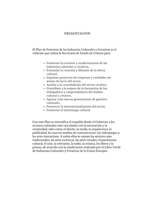 PRESENTACIÓN
El Plan de Fomento de las Industrias Culturales y Creativas es el
vehículo que utiliza la Secretaría de Estado de Cultura para:
Con este Plan se intensifica el respaldo desde el Gobierno a los
sectores culturales más vinculados con la innovación y la
creatividad, tales como el diseño, la moda, la arquitectura, la
publicidad, los nuevos medios de comunicación, los videojuegos y
las artes interactivas. A todos ellos se suman los sectores más
tradicionales: las artes escénicas, las artes visuales, el patrimonio
cultural, el cine, la televisión, la radio, la música, los libros y la
prensa, de acuerdo con la clasificación realizada por el Libro Verde
de Industrias Culturales y Creativas de la Unión Europea.
Fomentar la creación y modernización de las
industrias culturales y creativas,
Estimular la creación y difusión de la oferta
cultural,
Impulsar proyectos de empresas y entidades sin
ánimo de lucro del sector,
Ayudar a la consolidación del sector creativo,
Contribuir a la mejora de la formación de los
trabajadores y emprendedores del ámbito
cultural y creativo,
Apoyar a las nuevas generaciones de gestores
culturales,
Favorecer la internacionalización del sector,
Fomentar el mecenazgo cultural.
 