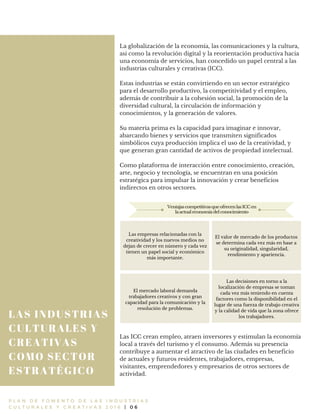 LAS INDUSTRIAS
CULTURALES Y
CREATIVAS
COMO SECTOR
ESTRATÉGICO
P L A N D E F O M E N T O D E L A S I N D U S T R I A S
C U L T U R A L E S Y C R E A T I V A S 2 0 1 6 | 0 6
La globalización de la economía, las comunicaciones y la cultura,
así como la revolución digital y la reorientación productiva hacia
una economía de servicios, han concedido un papel central a las
industrias culturales y creativas (ICC).
Estas industrias se están convirtiendo en un sector estratégico
para el desarrollo productivo, la competitividad y el empleo,
además de contribuir a la cohesión social, la promoción de la
diversidad cultural, la circulación de información y
conocimientos, y la generación de valores.
Su materia prima es la capacidad para imaginar e innovar,
abarcando bienes y servicios que transmiten significados
simbólicos cuya producción implica el uso de la creatividad, y
que generan gran cantidad de activos de propiedad intelectual.
Como plataforma de interacción entre conocimiento, creación,
arte, negocio y tecnología, se encuentran en una posición
estratégica para impulsar la innovación y crear beneficios
indirectos en otros sectores.
Las ICC crean empleo, atraen inversores y estimulan la economía
local a través del turismo y el consumo. Además su presencia
contribuye a aumentar el atractivo de las ciudades en beneficio
de actuales y futuros residentes, trabajadores, empresas,
visitantes, emprendedores y empresarios de otros sectores de
actividad.
Las empresas relacionadas con la
creatividad y los nuevos medios no
dejan de crecer en número y cada vez
tienen un papel social y económico
más importante.
El valor de mercado de los productos
se determina cada vez más en base a
su originalidad, singularidad,
rendimiento y apariencia.
El mercado laboral demanda
trabajadores creativos y con gran
capacidad para la comunicación y la
resolución de problemas.
Las decisiones en torno a la
localización de empresas se toman
cada vez más teniendo en cuenta
factores como la disponibilidad en el
lugar de una fuerza de trabajo creativa
y la calidad de vida que la zona ofrece
los trabajadores.
VentajascompetitivasqueofrecenlasICCen
laactualeconomíadelconocimiento
 