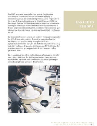 LAS ICC EN
EUROPA
P L A N D E F O M E N T O D E L A S I N D U S T R I A S
C U L T U R A L E S Y C R E A T I V A S 2 0 1 6 | 0 7
Las ICC, punto de apoyo clave de un nuevo patrón de
crecimiento económico basado en la creatividad y la
innovación, gozan de un enorme potencial para responder a
los retos de la actual política de la Unión Europea (UE). La
Estrategia Europa 2020 establece como objetivos prioritarios
conseguir una salida exitosa a la crisis actual y convertir a la
UE en una economía inteligente, sostenible e integradora que
disfrute de altos niveles de empleo, productividad y cohesión
social.
La Comisión Europea otorga un carácter estratégico especial a
las ICC debido a su carácter dinámico, a su contribución
estructural a la producción y al empleo –cifrada
aproximadamente en un 4,2 % del PIB del conjunto de la UE y
más de 7 millones de puestos de trabajo, un 3,3 % del total del
empleo europeo–, y a su potencial de crecimiento en los
próximos años.
La evolución de las cifras en los últimos años sugiere no solo
una cierta capacidad del sector para resistir en momentos
económicos adversos, sino también su potencial para seguir
creando empleo en periodos de dificultad.
 