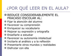 ¿POR QUÉ LEER EN EL AULA? REDUCE CONSIDERABLEMENTE EL FRACASO ESCOLAR AL: Fijar la atención del alumno Favorecer su comprensión  Enriquecer su vocabulario Mejorar su expresión y ortografía Enseñarle a estudiar Favorecer su autonomía intelectual Incitarle al análisis y a la reflexión Presentarle otros mundos y realidades Disfrutar con ella  