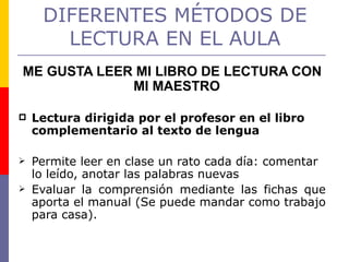 DIFERENTES MÉTODOS DE LECTURA EN EL AULA ME GUSTA LEER MI LIBRO DE LECTURA CON MI MAESTRO  Lectura dirigida por el profesor en el libro complementario al texto de lengua  Permite leer en clase un rato cada día: comentar lo leído, anotar las palabras nuevas Evaluar la comprensión mediante las fichas que aporta el manual (Se puede mandar como trabajo para casa). 
