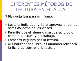 DIFERENTES MÉTODOS DE LECTURA EN EL AULA   Me gusta leer para mi mismo. Lectura individual y libre aprovechando los  ratos muertos  de las clases Permite que el alumno marque su propio ritmo de lectura y de trabajo. Fomenta el gusto por la lectura. Al finalizar cada libro los alumnos rellenará la ficha de control a la lectura 