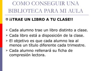 COMO CONSEGUIR UNA BIBLIOTECA   PARA MI AULA ¡¡TRAE UN LIBRO A TU CLASE!! Cada alumno trae un libro distinto a clase. Cada libro está a disposición de la clase. El objetivo es que cada alumno lea al menos un título diferente cada trimestre. Cada alumno rellenará su ficha de compresión lectora.  