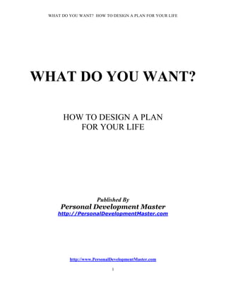 WHAT DO YOU WANT? HOW TO DESIGN A PLAN FOR YOUR LIFE




WHAT DO YOU WANT?

       HOW TO DESIGN A PLAN
          FOR YOUR LIFE




                     Published By
     Personal Development Master
    http://PersonalDevelopmentMaster.com




         http://www.PersonalDevelopmentMaster.com

                            1
 