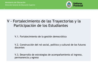 Ministerio de Educación
Dirección General de Educación Superior




  V - Fortalecimiento de las Trayectorias y la
      Participación de los Estudiantes

            V.1. Fortalecimiento de la gestión democrática


            V.2. Construcción del rol social, político y cultural de los futuros
            docentes

            V.3. Desarrollo de estrategias de acompañamiento al ingreso,
            permanencia y egreso
 