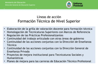 Ministerio de Educación
    Dirección General de Educación Superior




                                              Líneas de acción
                    Formación Técnica de Nivel Superior
• Elaboración de la grilla de valoración docente para formación técnica
• Homologación de Tecnicaturas Superiores con Marcos de Referencia
• Regulación de las Prácticas Profesionalizantes
• Continuidad del trabajo articulado con otras áreas de gobierno
• Continuidad de las acciones conjuntas con la Dirección de Enseñanza
  Técnica
• Continuidad de las acciones conjuntas con la Dirección General de
  Enseñanza Privada
• Proyectos de mejora institucional para Tecnicaturas Sociales y
  Humanísticas
• Planes de mejora para las carreras de Educación Técnico Profesional
 