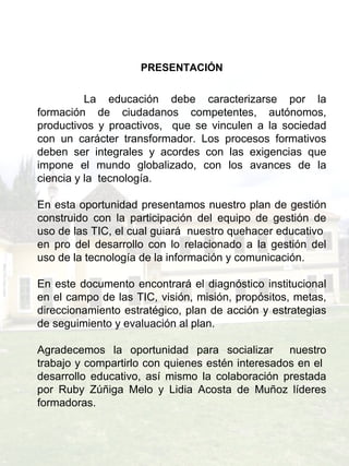PRESENTACIÓN     La educación debe caracterizarse por la formación de ciudadanos competentes, autónomos, productivos y proactivos,  que se vinculen a la sociedad con un carácter transformador. Los procesos formativos deben ser integrales y acordes con las exigencias que impone el mundo globalizado, con los avances de la ciencia y la  tecnología. En esta oportunidad presentamos nuestro plan de gestión construido con la participación del equipo de gestión de uso de las TIC, el cual guiará  nuestro quehacer educativo  en pro del desarrollo con lo relacionado a la gestión del uso de la tecnología de la información y comunicación. En este documento encontrará el diagnóstico institucional en el campo de las TIC, visión, misión, propósitos, metas, direccionamiento estratégico, plan de acción y estrategias de seguimiento y evaluación al plan. Agradecemos la oportunidad para socializar  nuestro trabajo y compartirlo con quienes estén interesados en el  desarrollo educativo, así mismo la colaboración prestada por Ruby Zúñiga Melo y Lidia Acosta de Muñoz líderes formadoras. 