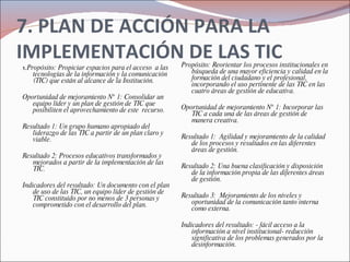 7. PLAN DE ACCIÓN PARA LA IMPLEMENTACIÓN DE LAS TIC 1.  Propósito: Propiciar espacios para el acceso  a las tecnologías de la información y la comunicación (TIC) que están al alcance de la Institución. Oportunidad de mejoramiento N° 1: Consolidar un equipo líder y un plan de gestión de TIC que posibiliten el aprovechamiento de este  recurso.   Resultado 1: Un grupo humano apropiado del liderazgo de las TIC a partir de un plan claro y viable.   Resultado 2: Procesos educativos transformados y mejorados a partir de la implementación de las TIC. Indicadores del resultado: Un documento con el plan de uso de las TIC, un equipo líder de gestión de TIC constituido por no menos de 3 personas y comprometido con el desarrollo del plan. Propósito: Reorientar los procesos institucionales en búsqueda de una mayor eficiencia y calidad en la formación del ciudadano y el profesional, incorporando el uso pertinente de las TIC en las cuatro áreas de gestión de educativa.   Oportunidad de mejoramiento N° 1: Incorporar las TIC a cada una de las áreas de gestión de manera creativa.   Resultado 1:  Agilidad y mejoramiento de la calidad de los procesos y resultados en las diferentes áreas de gestión.   Resultado 2: Una buena clasificación y disposición de la información propia de las diferentes áreas de gestión.   Resultado 3:  Mejoramiento de los niveles y oportunidad de la comunicación tanto interna como externa.   Indicadores del resultado: - fácil acceso a la información a nivel institucional- reducción significativa de los problemas generados por la desinformación. 