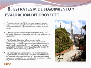   8.  ESTRATEGIA DE SEGUIMIENTO Y EVALUACIÓN DEL PROYECTO Contrastación mensual de las metas propuestas con los logros alcanzados, complementando con el análisis de los respectivos procesos o gestiones para el alcance de dichos logros.  A partir de cada evaluación se insertarán al plan y a la ejecución del mismo, los cambios o ajustes que se consideren necesarios.   Será función del equipo líder estar revisando permanentemente, en qué medida las tecnologías de la información y la comunicación de que se dispone satisfacen las demandas Institucionales y en qué medida se les está dando el uso racional y pertinente para ayudar al logro de las metas Institucionales de formación.   Las tecnologías de la información y la comunicación y su respectivo uso, será una de las categorías a tener en cuenta en la evaluación institucional que se realiza actualmente en la Institución cada año, con participación de alumnos, padres de familia, docentes y directivos docentes. INICIO 
