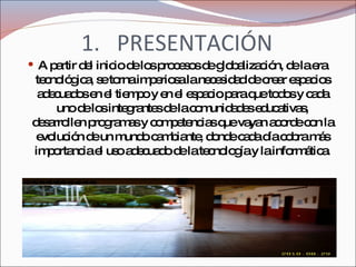 PRESENTACIÓN A partir del inicio de los procesos de globalización, de la era tecnológica, se torna imperiosa la necesidad de crear espacios adecuados en el tiempo y en el espacio para que todos y cada uno de los integrantes de la comunidades educativas, desarrollen programas y competencias que vayan acorde con la evolución de un mundo cambiante, donde cada día cobra más importancia el uso adecuado de la tecnología y la informática. 
